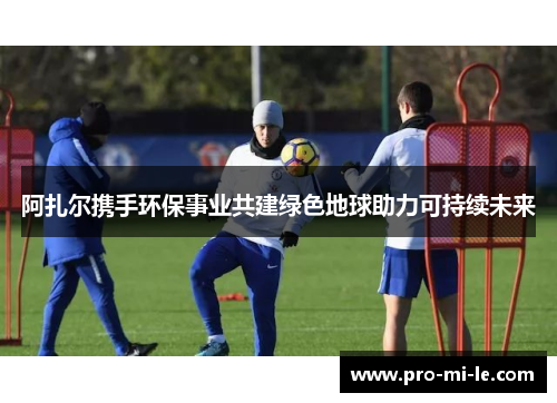 阿扎尔携手环保事业共建绿色地球助力可持续未来