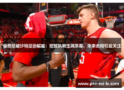 曼奇尼被沙特足协解雇:短暂执教生涯落幕,未来去向引发关注 曼奇尼被沙特足协解雇:短暂执教生涯落幕,未来去向引发关注