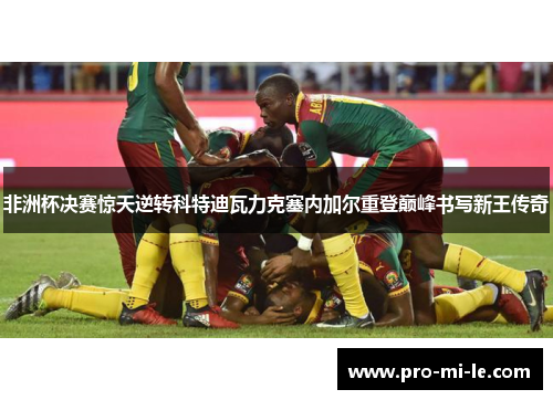 非洲杯决赛惊天逆转科特迪瓦力克塞内加尔重登巅峰书写新王传奇