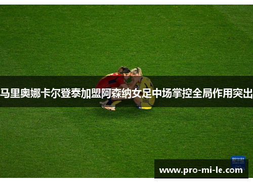 马里奥娜卡尔登泰加盟阿森纳女足中场掌控全局作用突出